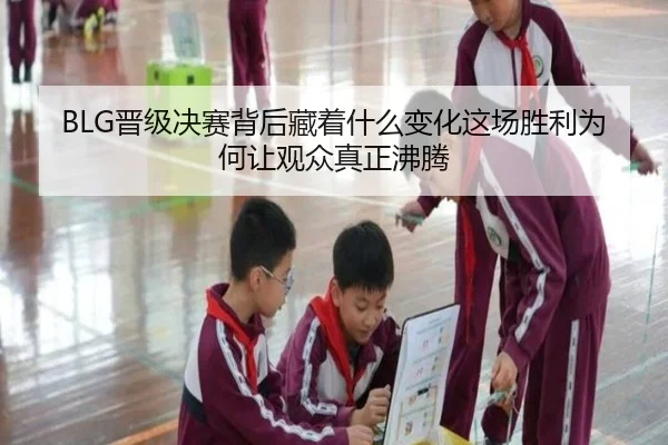 BLG晋级决赛背后藏着什么变化这场胜利为何让观众真正沸腾
